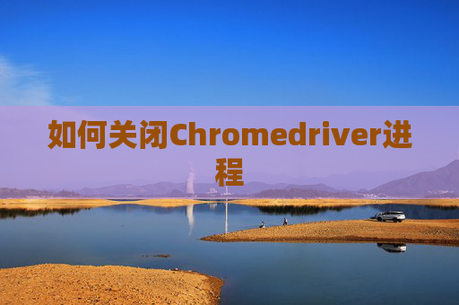 如何关闭Chromedriver进程 如何关闭Chromedriver进程